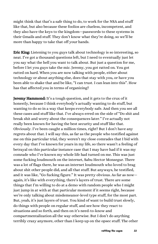 ‘might think that that’s a safe thing to do, to work for the NSA and stuff ike that, but also because these foolios are clueless, incompetent, and they also have the keys to the kingdom—passwords to these systems in their Gmails and stuff. They don’t know what they’re doing, so we’ll be ‘more than happy to take that off your hands.  Eric King: Listening to you guys talk about technology is so interesting, so neat. I’ve got a thousand questions left, but I need to eventually just let you say what the hell you want to talk about. But just a question for me, before 1 let you guys take the mic. Jeremy, you got ratted on. You got ratted on hard. When you are now talking with people, either about technology or about anything else, does that stay with you, or have you been able to shake that and be like, “ can trust. I can lean into this”. How has that affected you in terms of organizing?  Jeremy Hammond: I’s  tough question, and it gets to the erux of it honestly, because I think everybody’s actually wanting to do stuff, but wanting to do so in a way that keeps everybody safe. And then you see all these cases and stufflike that. I’ve always erred on the side of “Do shit and break shit and worry about the consequences later.” I’ve actually not really been known for having the best security and stufflike that Obviously. I’ve been caught a million times, right? But I don’t have any regrets about that. 1 will say this, as far as the people who testified against me on this particular trial, they weren’t my close comrades that 1 bid with every day that I’ve known for years in my life, so there wasn’t a fecling of betrayal on this particular instance case that 1 may have had ift was my comrade who I’ve known my whole life had turned on me. This was just some fucking loudmouth on the internet, Sabu Hector Monsegur. There was alot of flgs there, he was an internet loudmouth who loved to brag about shit other people did, and all that stull But anyways, he testified, and it was like, “Go fucking figure.” It was pretty obvious. As far as now— s like with everything, there’s layers of trust. There are some things that I’m willing to do at a demo with random people who I might just jump in at with at that particular moment i it scems right, because we’re only talking about misdemeanor-level type stuff for the most part. But, yeah, i’ just layers of trust. You kind of want to build trust slowly, do things with people on regular stuff, and sce how they react to situations and so forth, and then on it’s need-to-know and compartmentalization all the way otherwise. But 1 don’t do anything terribly crazy anymore, other than 1 keep up on the opsec stuff. The other  oty theages 3 